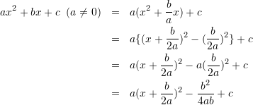 \begin{eqnarray*} ax^{2}+bx+c\;\;(a\neq 0) &=& a(x^{2}+\frac{b}{a}x)+c\\ &=& a\{(x+\frac{b}{2a})^{2}-(\frac{b}{2a})^{2}\}+c\\ &=& a(x+\frac{b}{2a})^{2}-a(\frac{b}{2a})^{2}+c\\ &=& a(x+\frac{b}{2a})^2-\frac{b^{2}}{4ab}+c \end{eqnarray*}